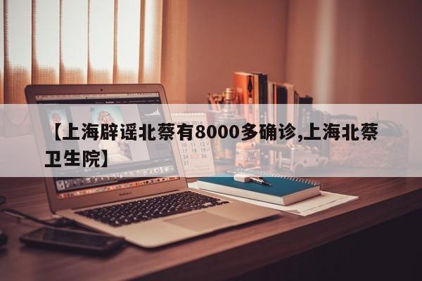 【上海辟谣北蔡有8000多确诊,上海北蔡卫生院】